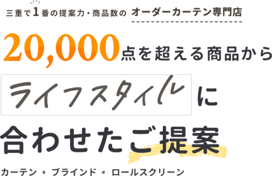 三重県で1番の提案力・商品数のオーダーカーテン専門店
20,000店を超える商品からライフスタイルに合わせたご提案
カーテン・ブラインド・ロールスクリーン